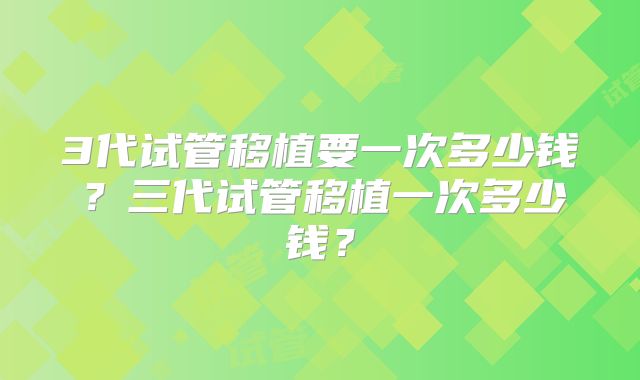 3代试管移植要一次多少钱？三代试管移植一次多少钱？