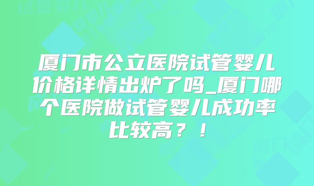 厦门市公立医院试管婴儿价格详情出炉了吗_厦门哪个医院做试管婴儿成功率比较高？！