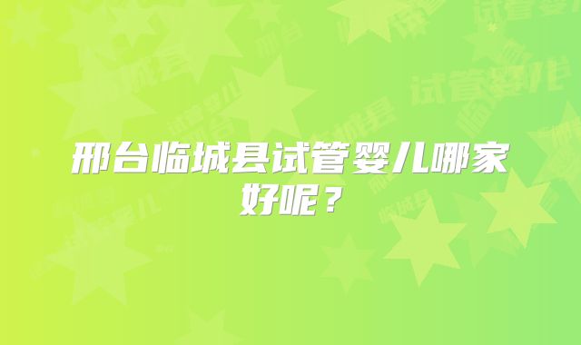 邢台临城县试管婴儿哪家好呢？