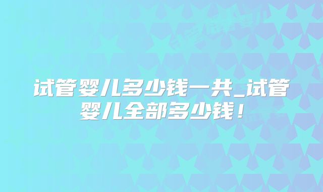 试管婴儿多少钱一共_试管婴儿全部多少钱!