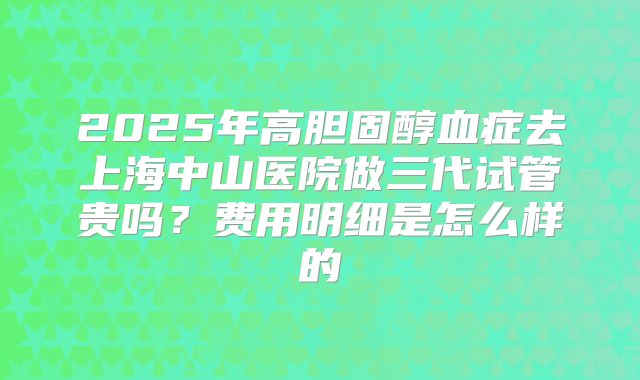 2025年高胆固醇血症去上海中山医院做三代试管贵吗？费用明细是怎么样的
