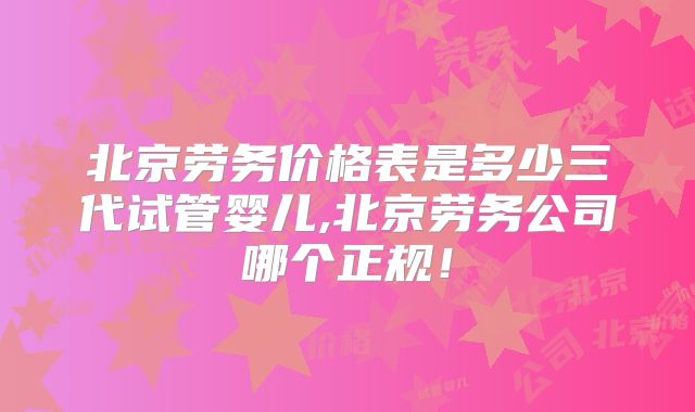 北京劳务价格表是多少三代试管婴儿,北京劳务公司哪个正规!