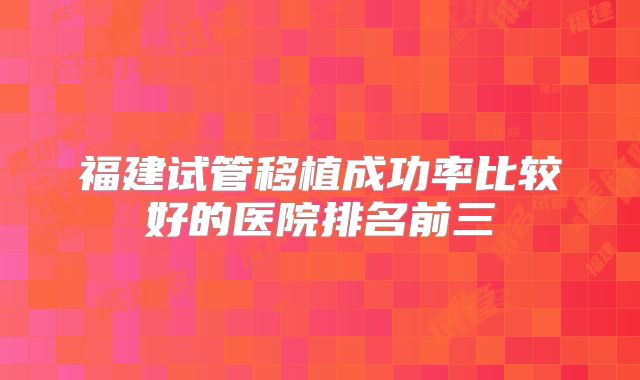 福建试管移植成功率比较好的医院排名前三
