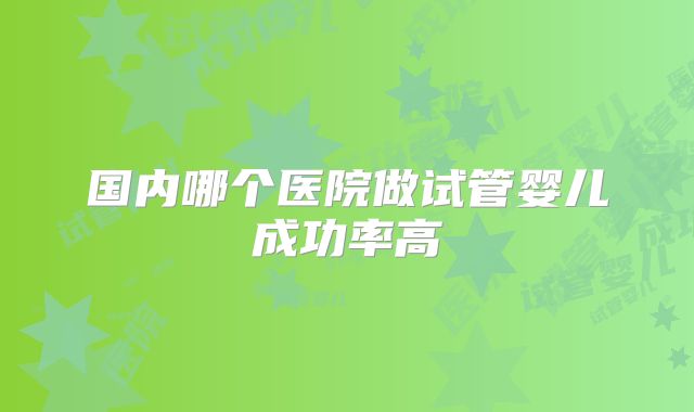 国内哪个医院做试管婴儿成功率高