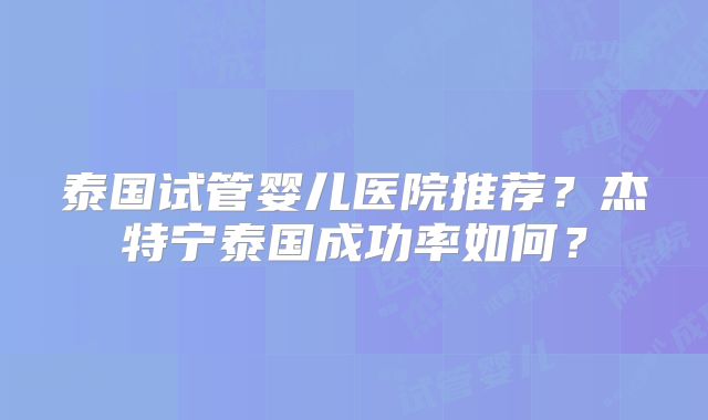 泰国试管婴儿医院推荐？杰特宁泰国成功率如何？