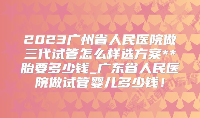 2023广州省人民医院做三代试管怎么样选方案**胎要多少钱_广东省人民医院做试管婴儿多少钱！