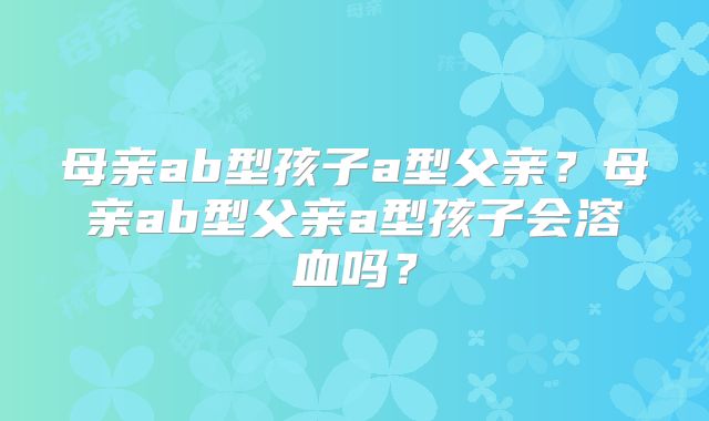 母亲ab型孩子a型父亲?母亲ab型父亲a型孩子会溶血吗?