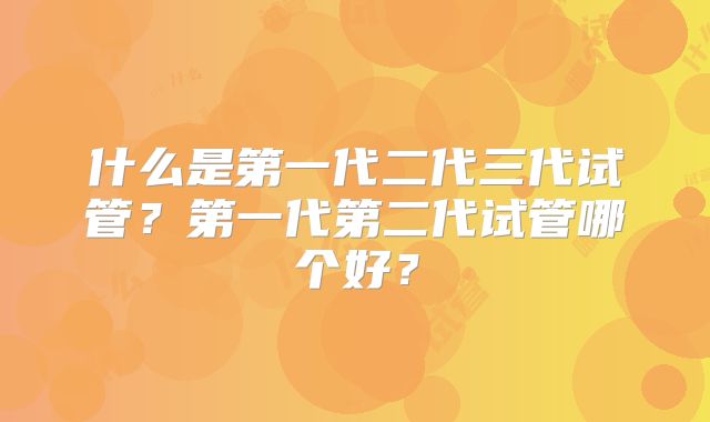 什么是第一代二代三代试管？第一代第二代试管哪个好？