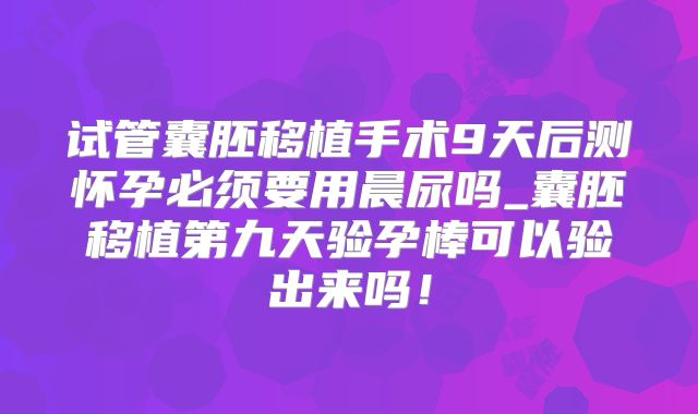 试管囊胚移植手术9天后测怀孕必须要用晨尿吗_囊胚移植第九天验孕棒可以验出来吗！