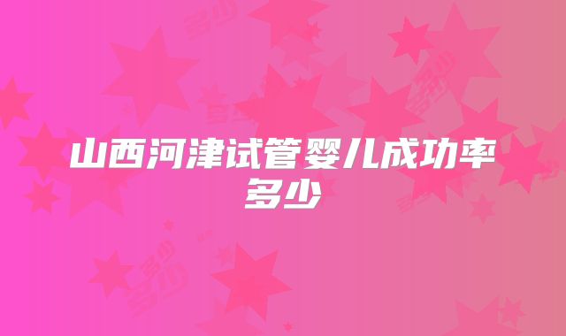 山西河津试管婴儿成功率多少