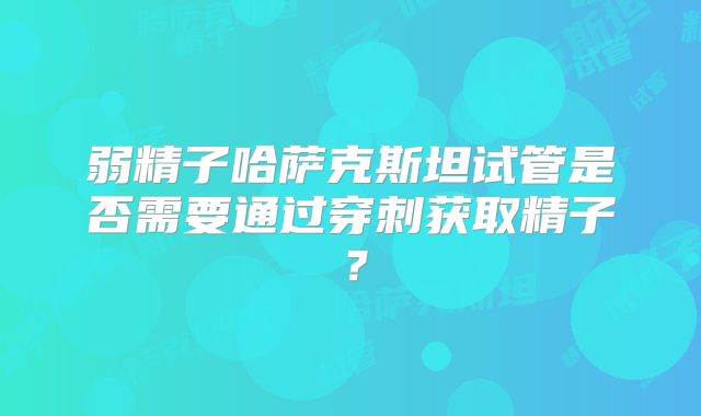 弱精子哈萨克斯坦试管是否需要通过穿刺获取精子？