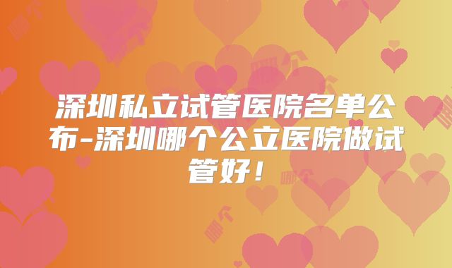 深圳私立试管医院名单公布-深圳哪个公立医院做试管好！