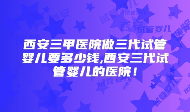西安三甲医院做三代试管婴儿要多少钱,西安三代试管婴儿的医院！