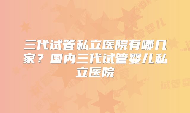 三代试管私立医院有哪几家？国内三代试管婴儿私立医院