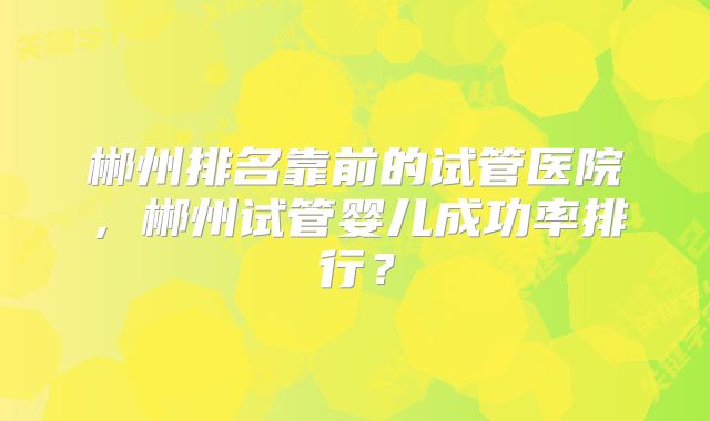 郴州排名靠前的试管医院，郴州试管婴儿成功率排行？