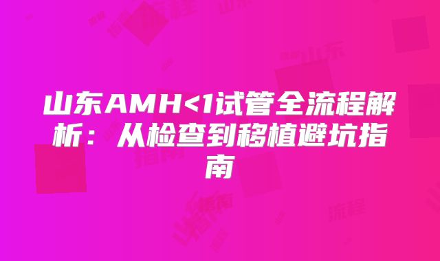 山东AMH<1试管全流程解析：从检查到移植避坑指南