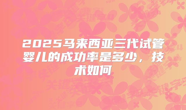 2025马来西亚三代试管婴儿的成功率是多少，技术如何