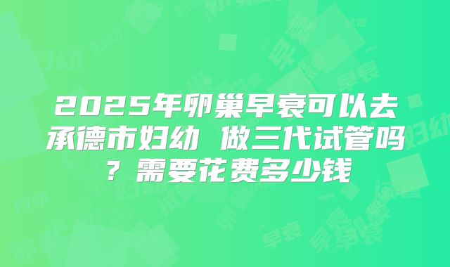 2025年卵巢早衰可以去承德市妇幼 做三代试管吗？需要花费多少钱