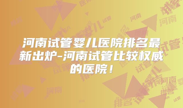 河南试管婴儿医院排名最新出炉-河南试管比较权威的医院！