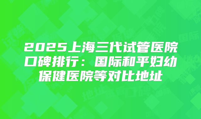 2025上海三代试管医院口碑排行：国际和平妇幼保健医院等对比地址