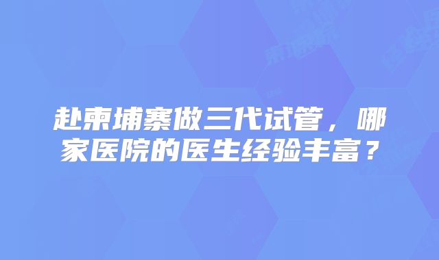 赴柬埔寨做三代试管，哪家医院的医生经验丰富？
