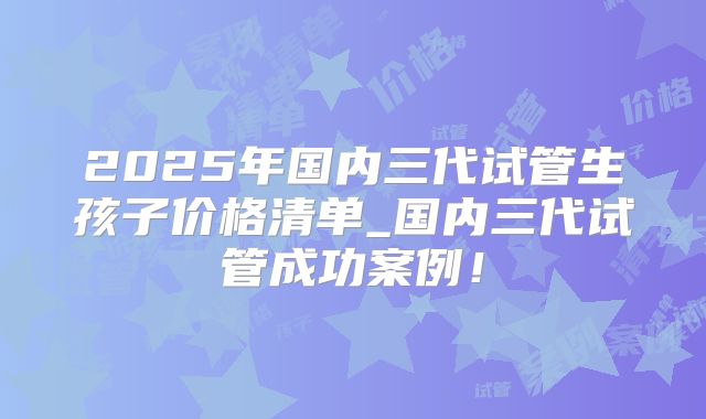 2025年国内三代试管生孩子价格清单_国内三代试管成功案例！