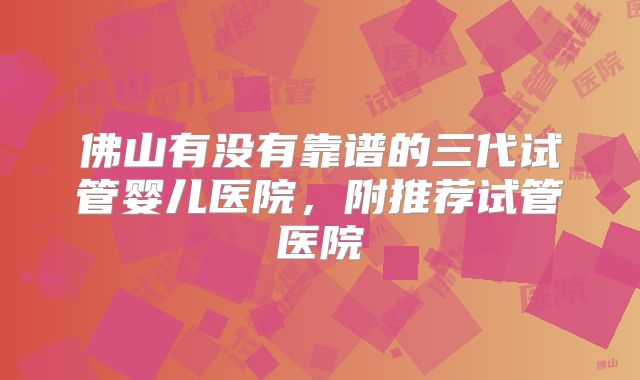 佛山有没有靠谱的三代试管婴儿医院，附推荐试管医院