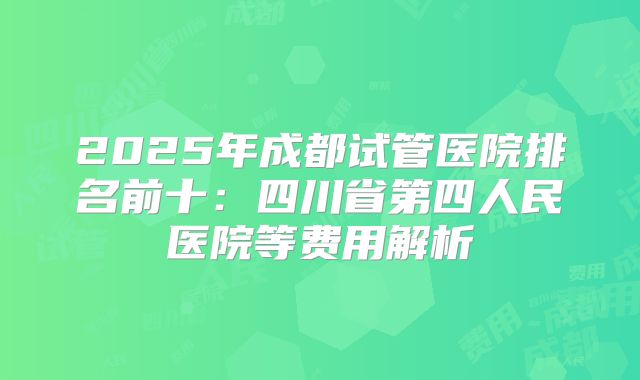 2025年成都试管医院排名前十：四川省第四人民医院等费用解析