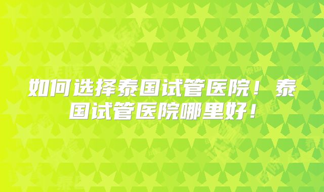 如何选择泰国试管医院！泰国试管医院哪里好！