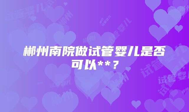 郴州南院做试管婴儿是否可以**？