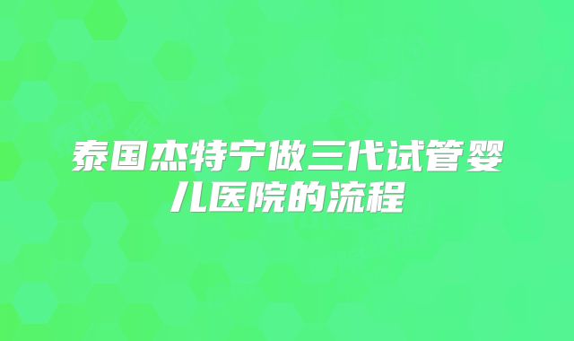 泰国杰特宁做三代试管婴儿医院的流程