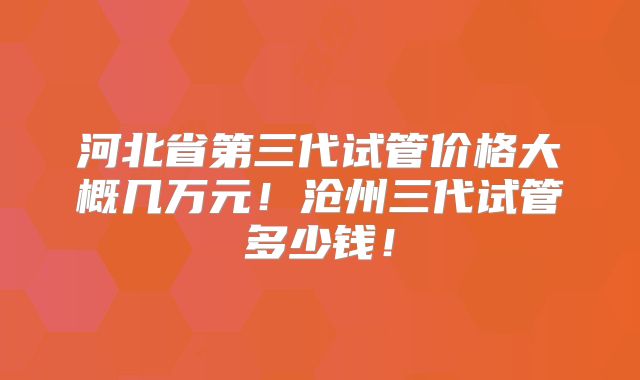 河北省第三代试管价格大概几万元！沧州三代试管多少钱！