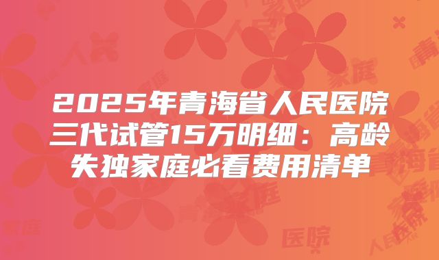 2025年青海省人民医院三代试管15万明细：高龄失独家庭必看费用清单