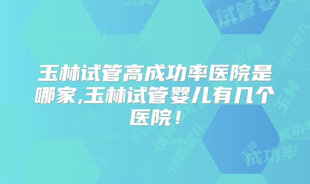 玉林试管高成功率医院是哪家,玉林试管婴儿有几个医院！