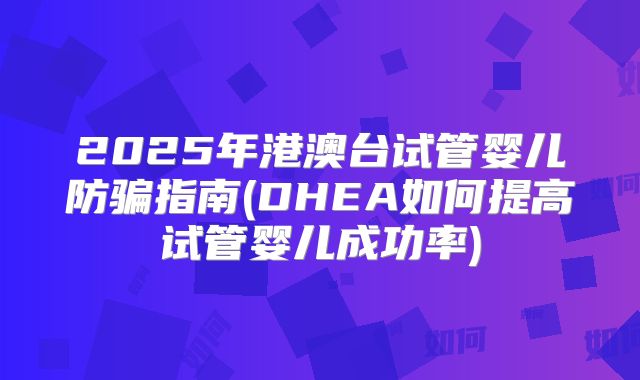 2025年港澳台试管婴儿防骗指南(DHEA如何提高试管婴儿成功率)