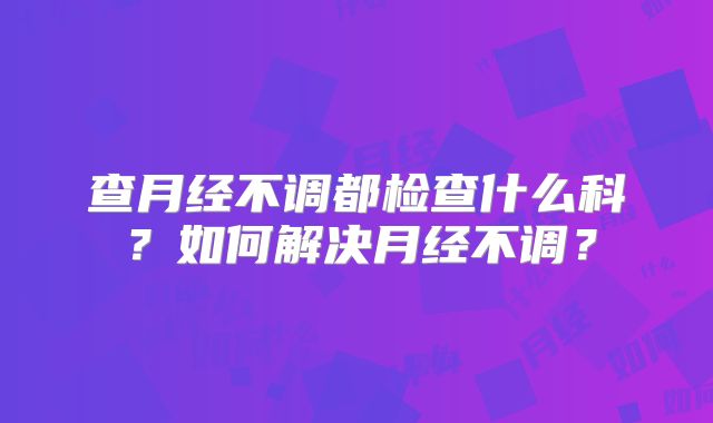 查月经不调都检查什么科？如何解决月经不调？