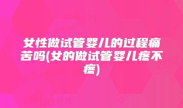 女性做试管婴儿的过程痛苦吗(女的做试管婴儿疼不疼)