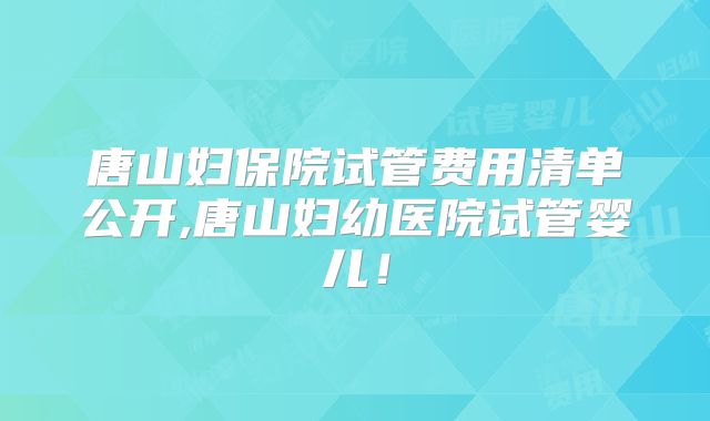 唐山妇保院试管费用清单公开,唐山妇幼医院试管婴儿！