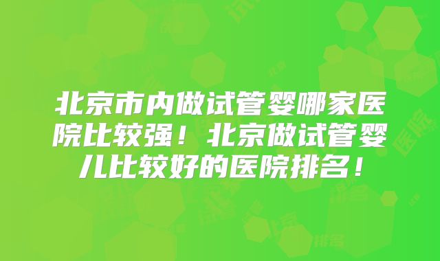 北京市内做试管婴哪家医院比较强！北京做试管婴儿比较好的医院排名！