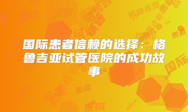 国际患者信赖的选择：格鲁吉亚试管医院的成功故事