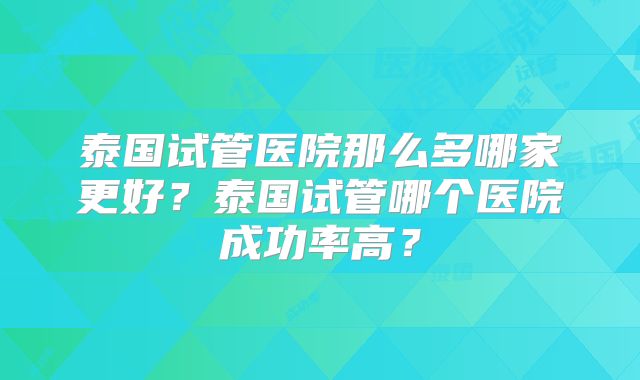 泰国试管医院那么多哪家更好？泰国试管哪个医院成功率高？