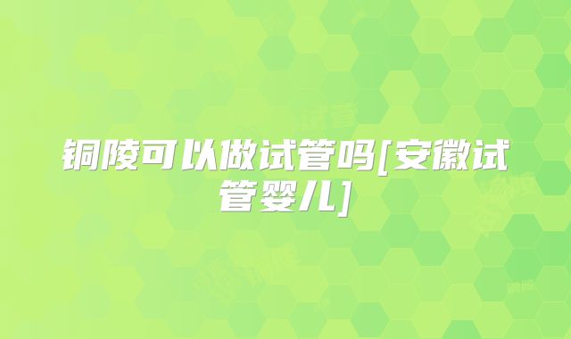 铜陵可以做试管吗[安徽试管婴儿]