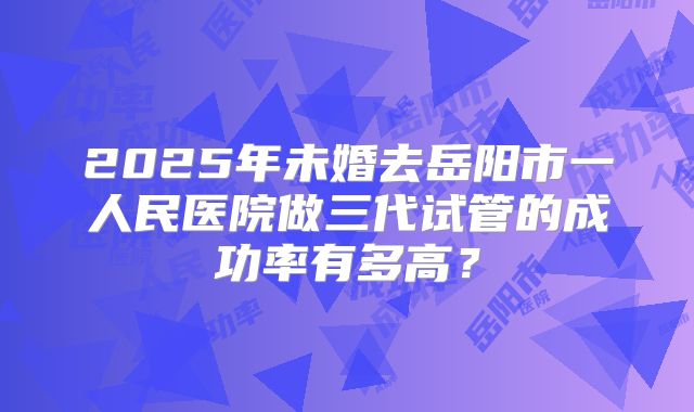 2025年未婚去岳阳市一人民医院做三代试管的成功率有多高?