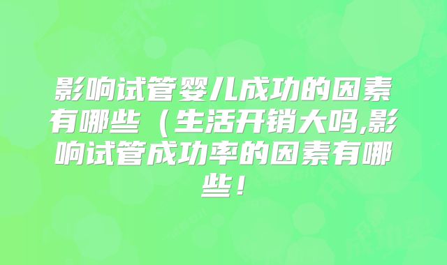 影响试管婴儿成功的因素有哪些（生活开销大吗,影响试管成功率的因素有哪些！