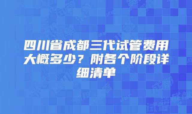 四川省成都三代试管费用大概多少？附各个阶段详细清单