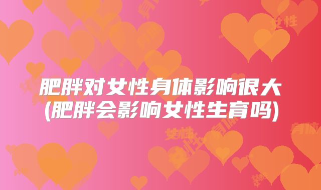 肥胖对女性身体影响很大(肥胖会影响女性生育吗)