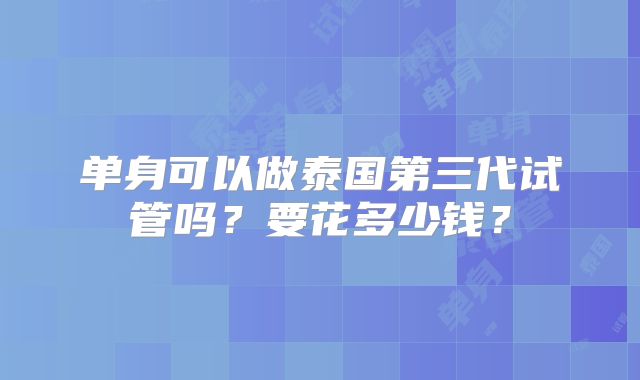 单身可以做泰国第三代试管吗？要花多少钱？