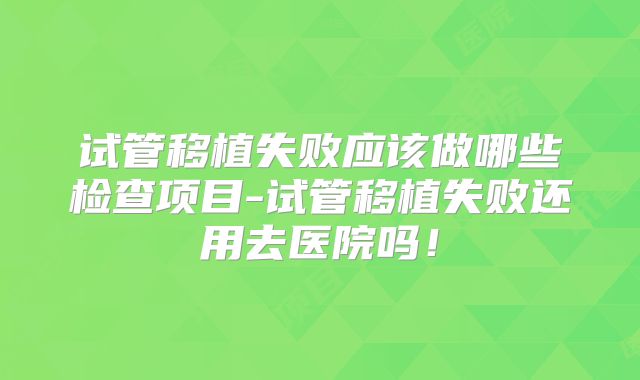 试管移植失败应该做哪些检查项目-试管移植失败还用去医院吗！