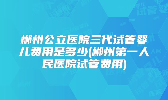 郴州公立医院三代试管婴儿费用是多少(郴州第一人民医院试管费用)