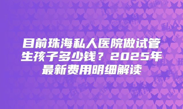 目前珠海私人医院做试管生孩子多少钱？2025年最新费用明细解读